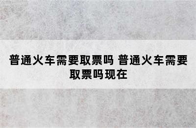 普通火车需要取票吗 普通火车需要取票吗现在